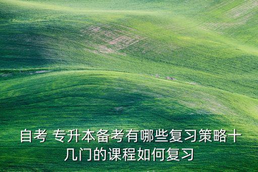  自考 專升本備考有哪些復習策略十幾門的課程如何復習