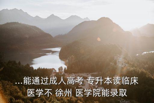...能通過(guò)成人高考 專升本讀臨床醫(yī)學(xué)不 徐州 醫(yī)學(xué)院能錄取
