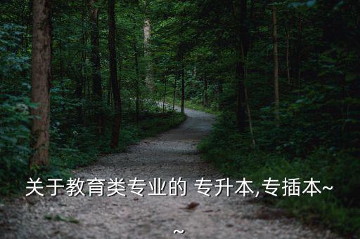關(guān)于教育類(lèi)專(zhuān)業(yè)的 專(zhuān)升本,專(zhuān)插本~~