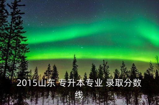 2015山東 專升本專業(yè) 錄取分?jǐn)?shù)線
