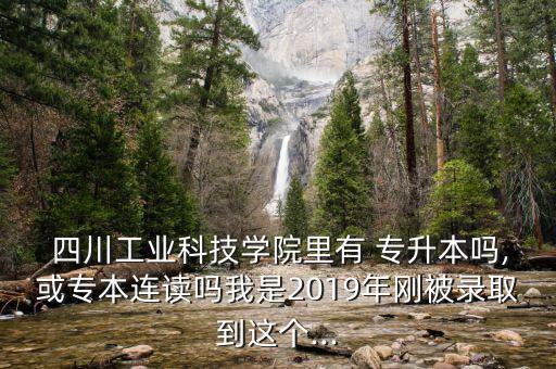  四川工業(yè)科技學(xué)院里有 專升本嗎,或?qū)１具B讀嗎我是2019年剛被錄取到這個...