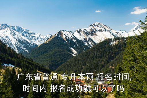  廣東省普通 專升本預(yù) 報名時間,時間內(nèi) 報名成功就可以了嗎