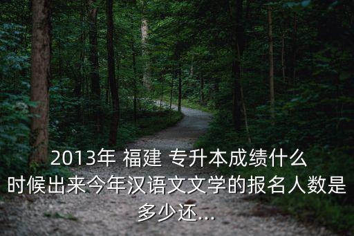  2013年 福建 專升本成績什么時候出來今年漢語文文學(xué)的報名人數(shù)是多少還...