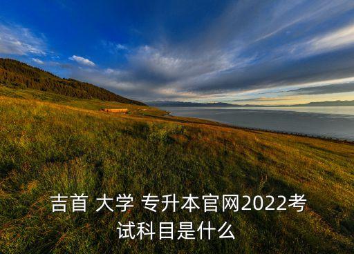  吉首 大學 專升本官網(wǎng)2022考試科目是什么