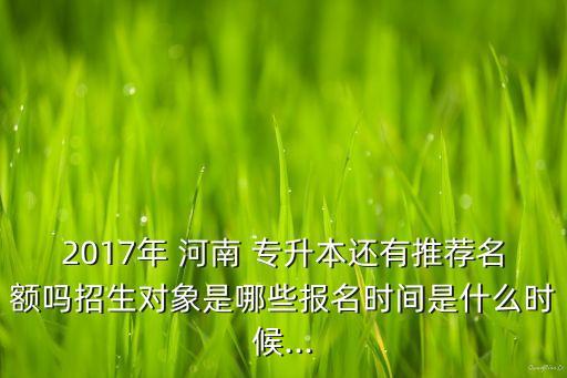 2017年 河南 專升本還有推薦名額嗎招生對(duì)象是哪些報(bào)名時(shí)間是什么時(shí)候...