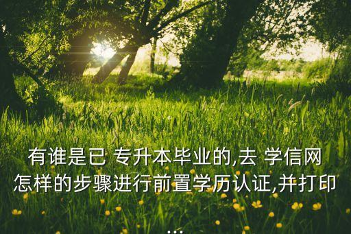 有誰是已 專升本畢業(yè)的,去 學(xué)信網(wǎng)怎樣的步驟進(jìn)行前置學(xué)歷認(rèn)證,并打印...