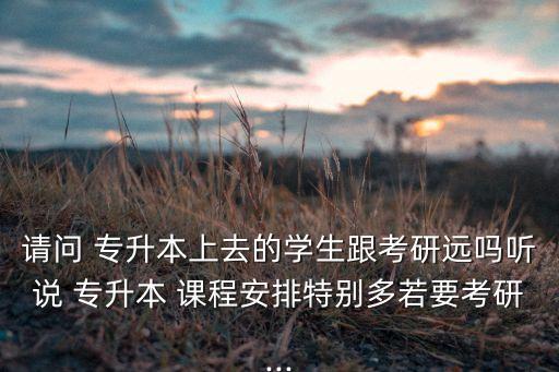 請(qǐng)問(wèn) 專(zhuān)升本上去的學(xué)生跟考研遠(yuǎn)嗎聽(tīng)說(shuō) 專(zhuān)升本 課程安排特別多若要考研...
