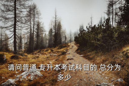 請(qǐng)問(wèn)普通 專升本考試科目的 總分為多少
