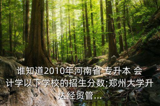誰知道2010年河南省 專升本 會計學(xué)以下學(xué)校的招生分?jǐn)?shù);鄭州大學(xué)升達(dá)經(jīng)貿(mào)管...