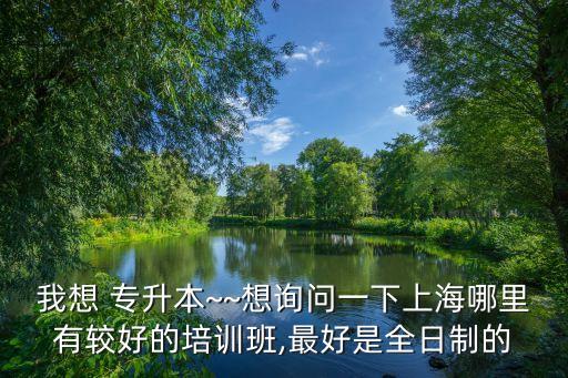 我想 專升本~~想詢問一下上海哪里有較好的培訓班,最好是全日制的