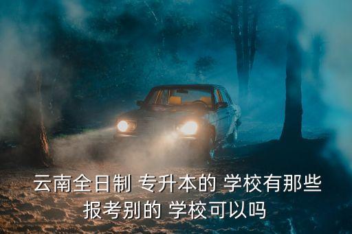  云南全日制 專升本的 學校有那些報考別的 學校可以嗎