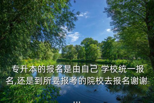  專升本的報名是由自己 學校統一報名,還是到所要報考的院校去報名謝謝...