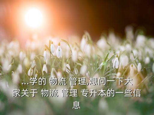 ...學(xué)的 物流 管理,想問(wèn)一下大家關(guān)于 物流 管理 專(zhuān)升本的一些信息
