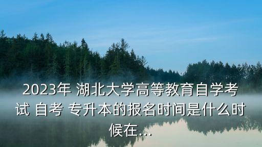 2023年 湖北大學高等教育自學考試 自考 專升本的報名時間是什么時候在...