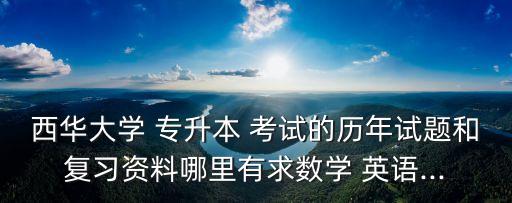 西華大學(xué) 專升本 考試的歷年試題和復(fù)習(xí)資料哪里有求數(shù)學(xué) 英語...