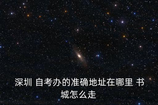  深圳 自考辦的準確地址在哪里 書城怎么走