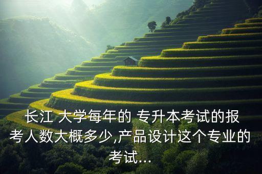  長江 大學每年的 專升本考試的報考人數(shù)大概多少,產(chǎn)品設計這個專業(yè)的考試...