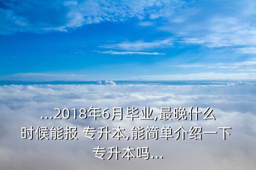...2018年6月畢業(yè),最晚什么時(shí)候能報(bào) 專升本,能簡(jiǎn)單介紹一下 專升本嗎...