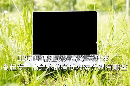 ?2018 福建成人高考 專升本、高起專、高起本的考試內(nèi)容分別有哪些...