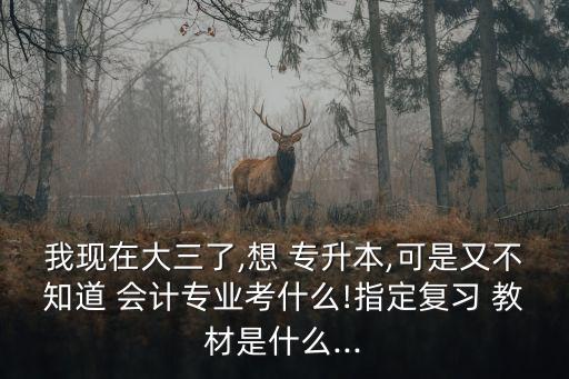 我現(xiàn)在大三了,想 專升本,可是又不知道 會計專業(yè)考什么!指定復習 教材是什么...