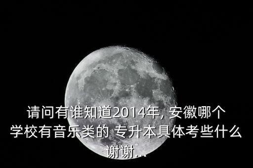 請問有誰知道2014年, 安徽哪個學校有音樂類的 專升本具體考些什么謝謝...