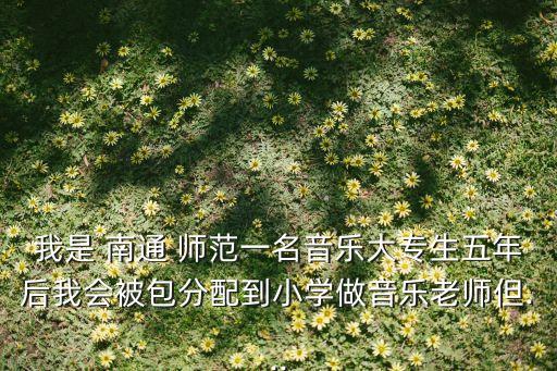 我是 南通 師范一名音樂大專生五年后我會被包分配到小學(xué)做音樂老師但...