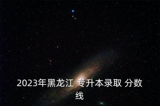 2023年黑龍江 專升本錄取 分?jǐn)?shù)線