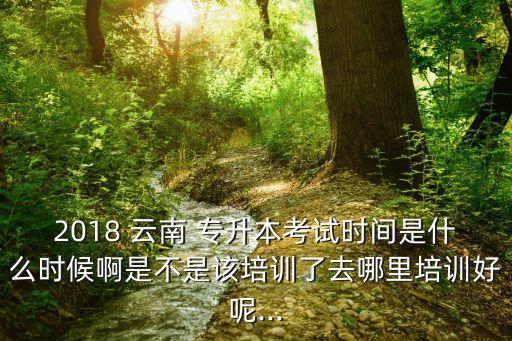 2018 云南 專升本考試時間是什么時候啊是不是該培訓(xùn)了去哪里培訓(xùn)好呢...