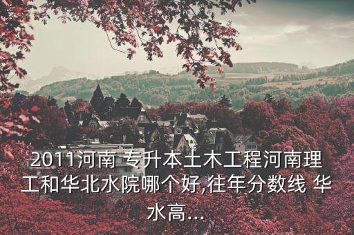 2011河南 專(zhuān)升本土木工程河南理工和華北水院哪個(gè)好,往年分?jǐn)?shù)線 華水高...