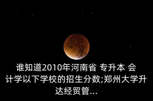 誰知道2010年河南省 專升本 會計學以下學校的招生分數(shù);鄭州大學升達經(jīng)貿管...