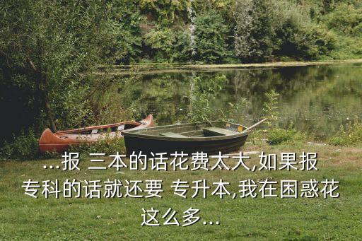...報 三本的話花費太大,如果報?？频脑捑瓦€要 專升本,我在困惑花這么多...
