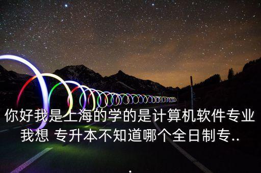 你好我是上海的學(xué)的是計算機軟件專業(yè)我想 專升本不知道哪個全日制專...