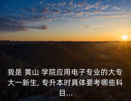 我是 黃山 學院應(yīng)用電子專業(yè)的大專大一新生, 專升本時具體要考哪些科目...