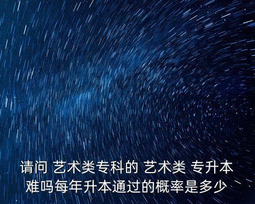 請(qǐng)問(wèn) 藝術(shù)類?？频?藝術(shù)類 專升本難嗎每年升本通過(guò)的概率是多少