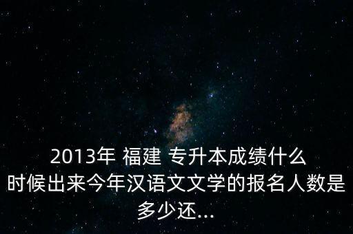  2013年 福建 專升本成績什么時候出來今年漢語文文學的報名人數(shù)是多少還...