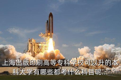 上海出版印刷高等?？茖W校可以升的本科大學有哪些都考什么科目呢...