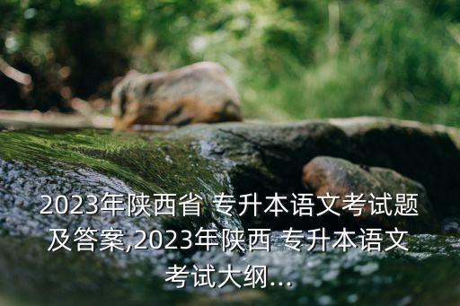 2023年陜西省 專升本語(yǔ)文考試題及答案,2023年陜西 專升本語(yǔ)文考試大綱...