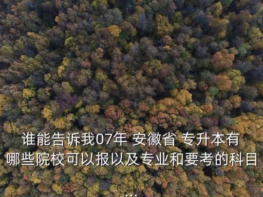 誰(shuí)能告訴我07年 安徽省 專升本有哪些院?？梢詧?bào)以及專業(yè)和要考的科目...