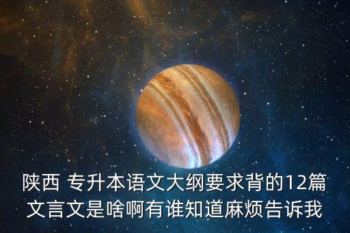 陜西 專升本語(yǔ)文大綱要求背的12篇文言文是啥啊有誰(shuí)知道麻煩告訴我