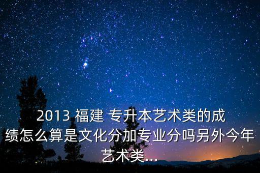  2013 福建 專升本藝術(shù)類的成績怎么算是文化分加專業(yè)分嗎另外今年藝術(shù)類...