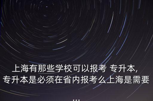 上海有那些學校可以報考 專升本, 專升本是必須在省內報考么上海是需要...