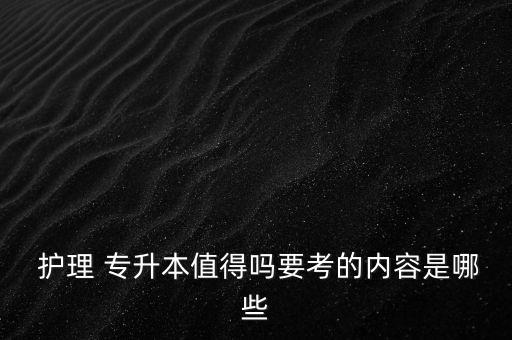  護(hù)理 專(zhuān)升本值得嗎要考的內(nèi)容是哪些