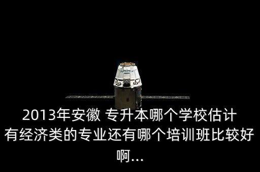 2013年安徽 專(zhuān)升本哪個(gè)學(xué)校估計(jì)有經(jīng)濟(jì)類(lèi)的專(zhuān)業(yè)還有哪個(gè)培訓(xùn)班比較好啊...