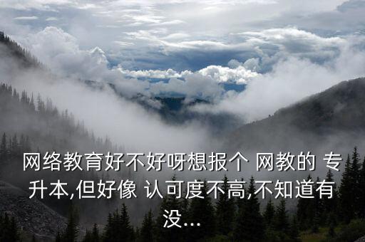 網(wǎng)絡教育好不好呀想報個 網(wǎng)教的 專升本,但好像 認可度不高,不知道有沒...