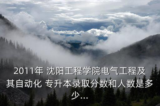 2011年 沈陽工程學(xué)院電氣工程及其自動(dòng)化 專升本錄取分?jǐn)?shù)和人數(shù)是多少...