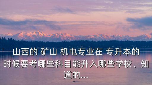 山西的 礦山 機電專業(yè)在 專升本的時候要考哪些科目能升入哪些學(xué)校、知道的...