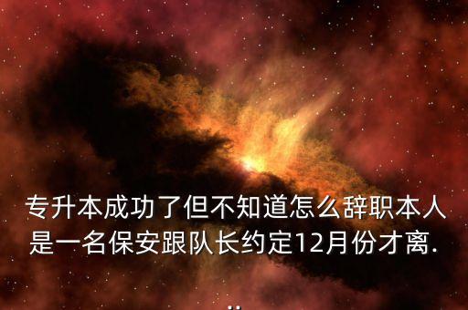  專升本成功了但不知道怎么辭職本人是一名保安跟隊(duì)長約定12月份才離...