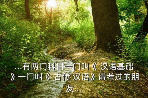 ...有兩門科目一門叫《 漢語(yǔ)基礎(chǔ)》一門叫《 古代 漢語(yǔ)》請(qǐng)考過(guò)的朋友...
