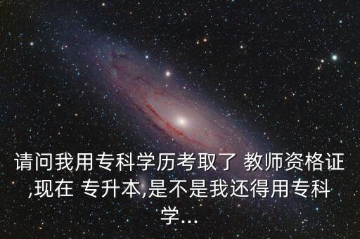 請(qǐng)問(wèn)我用專(zhuān)科學(xué)歷考取了 教師資格證,現(xiàn)在 專(zhuān)升本,是不是我還得用專(zhuān)科學(xué)...