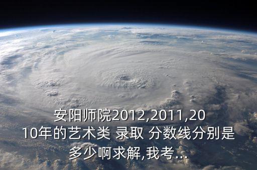  安陽(yáng)師院2012,2011,2010年的藝術(shù)類(lèi) 錄取 分?jǐn)?shù)線分別是多少啊求解,我考...